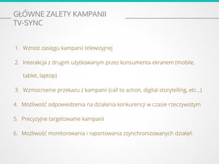 GŁÓWNE ZALETY KAMPANII
TV-SYNC
1. Wzrost zasięgu kampanii telewizyjnej
2. Interakcja z drugim użytkowanym przez konsumenta ekranem (mobile,
tablet, laptop)
3. Wzmocnienie przekazu z kampanii (call to action, digital storytelling, etc…)
4. Możliwość odpowiedzenia na działania konkurencji w czasie rzeczywistym
5. Precyzyjne targetowanie kampanii
6. Możliwość monitorowania i raportowania zsynchronizowanych działań
 