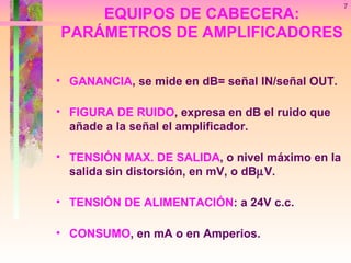 GANANCIA , se mide en dB= señal IN/señal OUT. FIGURA DE RUIDO , expresa en dB el ruido que añade a la señal el amplificador. TENSIÓN MAX. DE SALIDA , o nivel máximo en la salida sin distorsión, en mV, o dB  V. TENSIÓN DE ALIMENTACIÓN : a 24V c.c. CONSUMO , en mA o en Amperios. EQUIPOS DE CABECERA: PARÁMETROS DE AMPLIFICADORES 