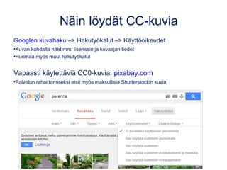 Näin löydät CC-kuvia
Googlen kuvahaku –> Hakutyökalut –> Käyttöoikeudet
•Kuvan kohdalta näet mm. lisenssin ja kuvaajan tiedot
•Huomaa myös muut hakutyökalut
Vapaasti käytettäviä CC0-kuvia: pixabay.com
•Palvelun rahoittamiseksi etsii myös maksullisia Shutterstockin kuvia
 