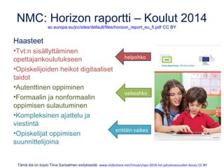 NMC: Horizon raportti – Koulut 2014
ec.europa.eu/jrc/sites/default/files/horizon_report_eu_fi.pdf CC BY
Haasteet
•Tvt:n sisällyttäminen
opettajankoulutukseen
•Opiskelijoiden heikot digitaaliset
taidot
•Autenttinen oppiminen
•Formaalin ja nonformaalin
oppimisen sulautuminen
•Kompleksinen ajattelu ja
viestintä
•Opiskelijat oppimisen
suunnittelijoina
Tämä dia on kopio Tiina Sarisalmen esityksestä: www.slideshare.net/tiinsari/ops-2016-tvt-jatulevaisuuden-koulu CC BY
helpohko
vaikeahko
erittäin vaikea
 
