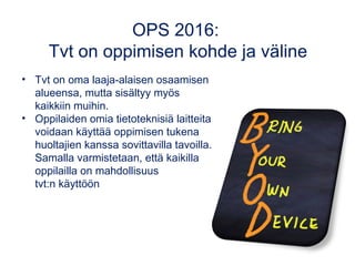 OPS 2016:
Tvt on oppimisen kohde ja väline
• Tvt on oma laaja-alaisen osaamisen
alueensa, mutta sisältyy myös
kaikkiin muihin.
• Oppilaiden omia tietoteknisiä laitteita
voidaan käyttää oppimisen tukena
huoltajien kanssa sovittavilla tavoilla.
Samalla varmistetaan, että kaikilla
oppilailla on mahdollisuus
tvt:n käyttöön
 