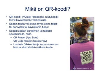 Mikä on QR-koodi?
• QR-koodi  (=Quick Response, ruutukoodi)
toimii kuvalinkkinä verkkosivulle.
• Koodin takaa voi löytyä myös esim. teksti-
tai ääniviesti tai käyntikortin tiedot.
• Koodit luetaan puhelimen tai tabletin
sovelluksella, esim.
– QR Reader (App Store)
– QR Code Reader (Google Play)
– Lumiasta QR-koodilukija löytyy suurennus-
lasin ja sitten silmä-kuvakkeen kautta
Kuva: Matleena Laakso, CC BY
 