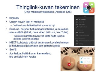 Thinglink-kuvan tekeminen
Ohje mobiilisovellukseen (Android, iOS)
• Kirjaudu
• Uuden kuvan teet +-merkistä
– Valitse kuva laitteeltasi tai kuvaa se nyt
• Siirrä ns. hotspot haluamaasi kohtaan ja muokkaa
sen sisältöä (teksti, oma video tai kuva, YouTube)
– Tuplaklikkaamalla kuvaa voit lisätä näitä kuumia
pisteitä ja niihin sisältöä
• NEXT-kohdasta pääset antamaan kuvallesi nimen
ja halutessasi jakamaan sen somen kautta
• SAVE
• Jos haluat lisätä kuvan kanavallesi,
tee se selaimen kautta
 
