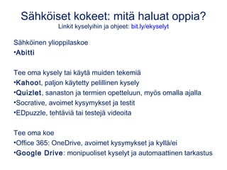 Sähköiset kokeet: mitä haluat oppia?
Linkit kyselyihin ja ohjeet: bit.ly/ekyselyt
Sähköinen ylioppilaskoe
•Abitti
Tee oma kysely tai käytä muiden tekemiä
•Kahoot, paljon käytetty pelillinen kysely
•Quizlet, sanaston ja termien opetteluun, myös omalla ajalla
•Socrative, avoimet kysymykset ja testit
•EDpuzzle, tehtäviä tai testejä videoita
Tee oma koe
•Office 365: OneDrive, avoimet kysymykset ja kyllä/ei
•Google Drive: monipuoliset kyselyt ja automaattinen tarkastus
 
