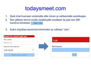 todaysmeet.com
1. Saat chat-huoneen antamalla sille nimen ja valitsemalla aukioloajan.
2. Sen jälkeen kerrot muille osallistujille osoitteen tai jaat sen QR-
koodina kohdasta
3. Kukin kirjoittaa etunimen/nimimerkin ja valitsee ”Join”.
 