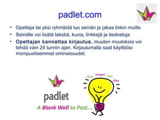 padlet.com
• Opettaja tai yksi ryhmästä luo seinän ja jakaa linkin muille
• Seinälle voi lisätä tekstiä, kuvia, linkkejä ja tiedostoja
• Opettajan kannattaa kirjautua, muuten muutoksia voi
tehdä vain 24 tunnin ajan. Kirjautumalla saat muutoinkin
käyttöösi monipuolisemmat ominaisuudet.
 