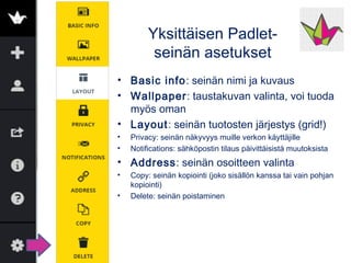 Yksittäisen Padlet-
seinän asetukset
Käy läpi ainakin tärkeimmät
•Perustiedot
•Taustakuva, voi olla omakin kuva
•Asettelussa virta (allekkain) tai ruudukko (muutama
sarake) on paras
•Yksityisyys: oletuksena on, että näkyy &
muokattavissa vain linkin tietäville
•Osoite: määritä helposti muistettava osoite
•Jaa-symbolista löydät monipuoliset vaihtoehdot
jakamiseen somessa tai tallentamiseen eri muodoissa
 