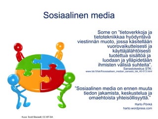 Sosiaalinen media
Some on ”tietoverkkoja ja
tietotekniikkaa hyödyntävä
viestinnän muoto, jossa käsitellään
vuorovaikutteisesti ja
käyttäjälähtöisesti
tuotettua sisältöä ja
luodaan ja ylläpidetään
ihmisten välisiä suhteita”.
Sanastokeskus STK:
www.tsk.fi/tsk/fi/sosiaalisen_median_sanasto_tsk_40-513.html
”Sosiaalinen media on ennen muuta
tiedon jakamista, keskustelua ja
omaehtoista yhteisöllisyyttä.”
Harto Pönkä
harto.wordpress.com
Kuva: Scott Maxwell, CC BY-SA
 