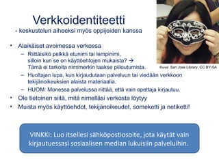 Verkkoidentiteetti
- keskustelun aiheeksi myös oppijoiden kanssa
• Alaikäiset avoimessa verkossa
– Riittäisikö pelkkä etunimi tai lempinimi,
silloin kun se on käyttöehtojen mukaista? 
Tämä ei tarkoita nimimerkin taakse piiloutumista.
– Huoltajan lupa, kun kirjaudutaan palveluun tai viedään verkkoon
tekijänoikeuksien alaista materiaalia.
– HUOM: Monessa palvelussa riittää, että vain opettaja kirjautuu.
• Ole tietoinen siitä, mitä nimelläsi verkosta löytyy
• Muista myös käyttöehdot, tekijänoikeudet, someketti ja netiketti!
Kuva: San Jose Library, CC BY-SA
VINKKI: Luo itsellesi sähköpostiosoite, jota käytät vain
kirjautuessasi sosiaalisen median lukuisiin palveluihin.
 