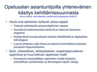 Opetusalan asiantuntijoilla yhteneväinen
käsitys kehittämissuunnasta
Minna Lakkala: www.slideshare.net/MinnaHL/pedagogineninfra2015
• Hyviä ovat opetuksen työtavat, joissa oppijat
– Tekevät yhteistyötä asiantuntijatiimien tapaan
– Suorittavat todenmukaisia tehtäviä ja ratkovat haastavia
ongelmia
– Hyödyntävät monipuolisesti erilaisia tietolähteitä ja digitaalista
teknologiaa
– Luovat yhdessä uutta tietoa ja laativat konkreettisia tuotoksia
prosessin lopputuloksena
• Esim. yhteisöllinen, ilmiöpohjainen, ongelmaperustainen
oppiminen ja muut tutkivan oppimisen mallit
– Korostavat asiasisältöjen oppimisen ohella tietotyön,
yhteisöllisen työskentelyn ja teknologian käytön taitoja
 