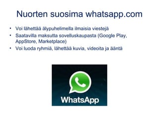 Nuorten suosima whatsapp.com
• Voi lähettää älypuhelimella ilmaisia viestejä
• Saatavilla maksutta sovelluskaupasta (Google Play,
AppStore, Marketplace)
• Voi luoda ryhmiä, lähettää kuvia, videoita ja ääntä
 
