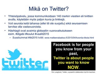 Mikä on Twitter?
• Yhteisöpalvelu, jossa kommunikoidaan 140 merkin viestien eli tviittien
avulla, käytetään myös paljon kuvia ja linkkejä.
• Voit seurata ketä tahansa (ellei tili ole suojattu) eikä seuraamisen
tarvitse olla vastavuoroista.
• Häshtagit ovat avaimia globaaliin vuorovaikutukseen
esim. #digabi #koulut #vaalit2015
– Suosituimmat #itk2015 tviitit: www.matleenalaakso.fi/2015/04/koontia-itksta.html
Eric Langhorst, Twitter, a powerful collaboration tool for teachers
 