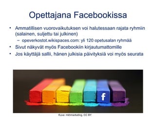 Opettajana Facebookissa
• Ammatillisen vuorovaikutuksen voi halutessaan rajata ryhmiin
(salainen, suljettu tai julkinen)
– opeverkostot.wikispaces.com: yli 120 opetusalan ryhmää
• Sivut näkyvät myös Facebookiin kirjautumattomille
• Jos käyttäjä sallii, hänen julkisia päivityksiä voi myös seurata
Kuva: mkhmarketing, CC BY
 