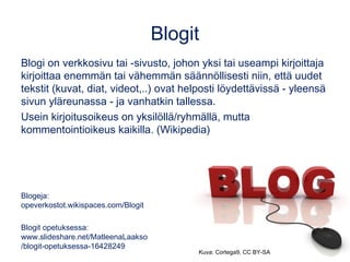 Blogit
Blogi on verkkosivu tai -sivusto, johon yksi tai useampi kirjoittaja
kirjoittaa enemmän tai vähemmän säännöllisesti niin, että uudet
tekstit (kuvat, diat, videot,..) ovat helposti löydettävissä - yleensä
sivun yläreunassa - ja vanhatkin tallessa.
Usein kirjoitusoikeus on yksilöllä/ryhmällä, mutta
kommentointioikeus kaikilla. (Wikipedia)
Blogeja:
opeverkostot.wikispaces.com/Blogit
Blogit opetuksessa:
www.slideshare.net/MatleenaLaakso
/blogit-opetuksessa-16428249
Kuva: Cortega9, CC BY-SA
 