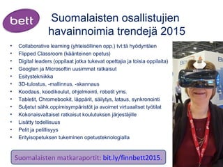 Suomalaisten osallistujien
havainnoimia trendejä 2015
• Collaborative learning (yhteisöllinen opp.) tvt:tä hyödyntäen 
• Flipped Classroom (käänteinen opetus)
• Digital leaders (oppilaat jotka tukevat opettajia ja toisia oppilaita)
• Googlen ja Microsoftin uusimmat ratkaisut
• Esitystekniikka
• 3D-tulostus, -mallinnus, -skannaus
• Koodaus, koodikoulut, ohjelmointi, robotit yms. 
• Tabletit, Chromebookit, läppärit, säilytys, lataus, synkronointi
• Suljetut sähk.oppimisympäristöt ja avoimet virtuaaliset työtilat
• Kokonaisvaltaiset ratkaisut koulutuksen järjestäjille
• Lisätty todellisuus
• Pelit ja pelillisyys
• Erityisopetuksen tukeminen opetusteknologialla
Suomalaisten matkaraportit: bit.ly/finnbett2015.
 