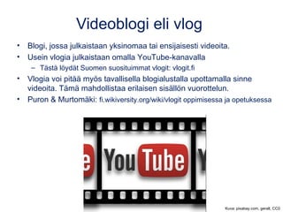 Videoblogi eli vlog
• Blogi, jossa julkaistaan yksinomaa tai ensijaisesti videoita.
• Usein vlogia julkaistaan omalla YouTube-kanavalla
– Tästä löydät Suomen suosituimmat vlogit: vlogit.fi
• Vlogia voi pitää myös tavallisella blogialustalla upottamalla sinne
videoita. Tämä mahdollistaa erilaisen sisällön vuorottelun.
• Puron & Murtomäki: fi.wikiversity.org/wiki/vlogit oppimisessa ja opetuksessa
Kuva: pixabay.com, geralt, CC0
 