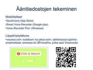 Äänitiedostojen tekeminen
Mobiililaitteet
•QuickVoice (App Store)
•Smart Voice Recorder (Google play)
•Voice Recorder Pro+ (Windows)
Läppäri/pöytäkone
•vocaroo.com: tuotoksen voi jakaa esim. sähköisessä oppimis-
ympäristössä, somessa tai QR-koodina, jonka saat Vocaroosta
 