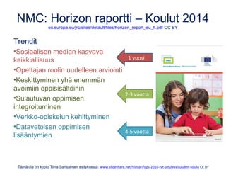 NMC: Horizon raportti – Koulut 2014
ec.europa.eu/jrc/sites/default/files/horizon_report_eu_fi.pdf CC BY
Trendit
•Sosiaalisen median kasvava
kaikkiallisuus
•Opettajan roolin uudelleen arviointi
•Keskittyminen yhä enemmän
avoimiin oppisisältöihin
•Sulautuvan oppimisen
integroituminen
•Verkko-opiskelun kehittyminen
•Datavetoisen oppimisen
lisääntymien
Tämä dia on kopio Tiina Sarisalmen esityksestä: www.slideshare.net/tiinsari/ops-2016-tvt-jatulevaisuuden-koulu CC BY
1 vuosi
2-3 vuotta
4-5 vuotta
 