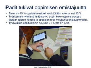 iPadit tukivat oppimisen omistajuutta
• Aiemmin 15 % oppilaista esitteli koulutöitään kotona, nyt 56 %.
• Työskentely ryhmissä lisääntynyt, usein koko oppimisprosessi
jaetaan toisten kanssa ja opettajan rooli muuttunut ohjaavammaksi.
• Tyytyväisiin oppitunteihin noussut 31 %:sta 87 %:iin.
 