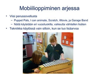 Mobiilioppiminen arjessa
• Viisi perussovellusta
– Puppet Pals, I can animate, Scratch, iMovie, ja Garage Band
– Näitä käytetään eri vuosiluokilla, vaikeutta vähitellen lisäten
• Tekniikka käytössä vain silloin, kun se tuo lisäarvoa
Kuva: Matleena Laakso, CC BY
 