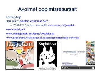 Avoimet oppimisresurssit
Esimerkkejä
•Jaa jotain: jaajotain.wordpress.com
– 2014-2015 jaetut materiaalit: www.scoop.it/t/jaajotain
•avoinoppikirja.fi
•www.opettajantekijanoikeus.fi/kopiokissa
•www.slideshare.net/MatleenaLaakso/oppimateriaalia-verkosta
Kopiokissa: Tarmo Toikkanen
ja Sanna Vilmusenaho, CC BY
 