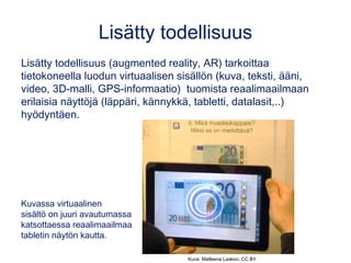 Lisätty todellisuus
Lisätty todellisuus (augmented reality, AR) tarkoittaa
tietokoneella luodun virtuaalisen sisällön (kuva, teksti, ääni,
video, 3D-malli, GPS-informaatio) tuomista reaalimaailmaan
erilaisia näyttöjä (läppäri, kännykkä, tabletti, datalasit,..)
hyödyntäen.
Kuvassa virtuaalinen
sisältö on juuri avautumassa
katsottaessa reaalimaailmaa
tabletin näytön kautta.
Kuva: Matleena Laakso, CC BY
 