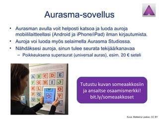 Aurasma-sovellus
• Aurasman avulla voit helposti katsoa ja luoda auroja
mobiililaitteellasi (Android ja iPhone/iPad) ilman kirjautumista.
• Auroja voi luoda myös selaimella Aurasma Studiossa.
• Nähdäksesi auroja, sinun tulee seurata tekijää/kanavaa
– Poikkeuksena superaurat (universal auras), esim. 20 € seteli
Tutustu kuvan someaakkosiin
ja ansaitse osaamismerkki!
bit.ly/someaakkoset
Kuva: Matleena Laakso, CC BY
 