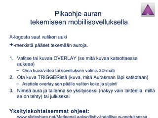 Pikaohje auran
tekemiseen mobiilisovelluksella
A-logosta saat valikon auki
+-merkistä pääset tekemään auroja.
1. Valitse tai kuvaa OVERLAY (se mitä kuvaa katsottaessa
aukeaa)
– Oma kuva/video tai sovelluksen valmis 3D-malli
2. Ota kuva TRIGGERistä (kuva, mitä Aurasman läpi katsotaan)
– Asettele overlay sen päälle valiten koko ja sijainti
3. Nimeä aura ja tallenna se yksityiseksi (näkyy vain laitteella, millä
se on tehty) tai julkiseksi
Yksityiskohtaisemmat ohjeet:
 