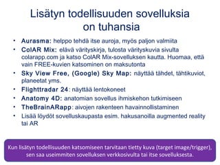 Lisätyn todellisuuden sovelluksia
on tuhansia
• Aurasma: helppo tehdä itse auroja, myös paljon valmiita
• ColAR Mix: elävä värityskirja, tulosta värityskuvia sivulta
colarapp.com ja katso ColAR Mix-sovelluksen kautta. Huomaa, että
vain FREE-kuvien katsominen on maksutonta
• Sky View Free, (Google) Sky Map: näyttää tähdet, tähtikuviot,
planeetat yms.
• Flighttradar 24: näyttää lentokoneet
• Anatomy 4D: anatomian sovellus ihmiskehon tutkimiseen
• TheBrainARapp: aivojen rakenteen havainnollistaminen
• Lisää löydöt sovelluskaupasta esim. hakusanoilla augmented reality
tai AR
Kun lisätyn todellisuuden katsomiseen tarvitaan tietty kuva (target image/trigger),
sen saa useimmiten sovelluksen verkkosivulta tai itse sovelluksesta.
 
