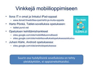 Vinkkejä mobiilioppimiseen
• Ilona IT:n omat ja linkatut iPad-oppaat
– www.ilonait.fi/web/tilaa-ipad-lehti-ja-muita-oppaita
• Harto Pönkä, Tablet-sovelluksia opetukseen:
– tablet.purot.net
• Opetuksen kehittämishankkeet
– sites.google.com/site/mobiilillaluonnollisesti
– sites.google.com/site/mobiilisovelluksetopetuksessa/etusivu
• Juhani Kärki, Android opetuksessa:
– sites.google.com/site/androidopetuksessa
Suurin osa hyödyllisistä sovelluksista on tehty
yleiskäyttöön, ei oppiainekohtaisiksi.
 