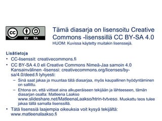Lisätietoja
• CC-lisenssit: creativecommons.fi
• CC BY-SA 4.0 eli Creative Commons Nimeä-Jaa samoin 4.0
Kansainvälinen -lisenssi: creativecommons.org/licenses/by-
sa/4.0/deed.fi lyhyesti:
– Sinä saat jakaa ja muuntaa tätä diasarjaa, myös kaupallinen hyödyntäminen
on sallittu.
– Ehtona on, että viittaat aina alkuperäiseen tekijään ja lähteeseen, tämän
diasarjan osalta: Matleena Laakso
www.slideshare.net/MatleenaLaakso/htrin-tvtveso. Muokattu teos tulee
jakaa tällä samalla lisenssillä.
• Tätä lisenssiä laajempia oikeuksia voit kysyä tekijältä:
www.matleenalaakso.fi
Tämä diasarja on lisensoitu Creative
Commons -lisenssillä CC BY-SA 4.0
HUOM: Kuvissa käytetty muitakin lisenssejä.
 