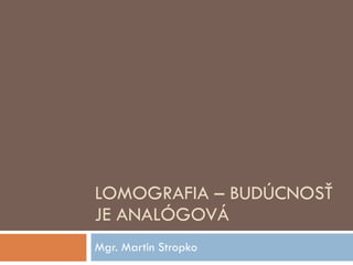 LOMOGRAFIA – BUDÚCNOSŤ JE ANALÓGOVÁ Mgr. Martin Stropko 