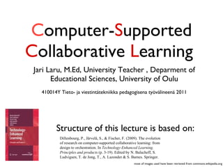 C omputer- S upported  C ollaborative  L earning  ,[object Object],[object Object],Dillenbourg, P., Järvelä, S., & Fischer, F. (2009). The evolution of research on computer-supported collaborative learning: from design to orchestration. In  Technology-Enhanced Learning. Principles and products  (p. 3-19). Edited by N. Balacheff, S. Ludvigsen, T. de Jong, T., A. Lazonder & S. Barnes. Springer. Structure of this lecture is based on: most of images used have been retrieved from commons.wikipedia.org 