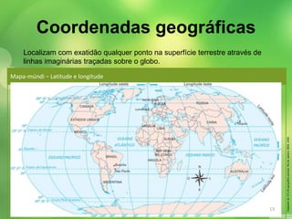 Localizam com exatidão qualquer ponto na superfície terrestre através de 
linhas imaginárias traçadas sobre o globo. 
Mapa-múndi − Latitude e longitude 
Adaptado de: ATLAS geográfico escolar. Rio de Janeiro: IBGE, 2009. 
Coordenadas geográficas 
13 
 