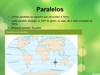 Paralelos 
• Linhas paralelas ao equador que circundam a Terra. 
• Cada paralelo abrange os 360º do globo, ou seja, dá a volta completa na 
Planisfério com paralelos 
Adaptado de: ATLAS geográfico escolar. Rio de Janeiro: IBGE, 2009. 
Terra. 
• Principal paralelo: Equador. 
 