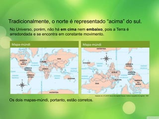 Tradicionalmente, o norte é representado “acima” do sul. 
No Universo, porém, não há em cima nem embaixo, pois a Terra é 
arredondada e se encontra em constante movimento. 
Mapa-múndi 
Os dois mapas-múndi, portanto, estão corretos. 
Adaptado de: ATLANTE Storico De Agostini Novara: Instituto Geográfico De Agostini, 1997. 
Mapa-múndi 
 