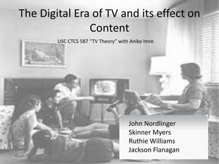 The Digital Era of TV and its effect on
Content
John Nordlinger
Ruthie Williams
Skinner Myers
Jackson Flanagan
USC CTCS 587 “TV Theory” with Aniko Imre.
John Nordlinger
Skinner Myers
Ruthie Williams
Jackson Flanagan
 