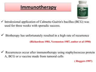 Immunotherapy
 Intralesional application of Calmette-Guérin's bacillus (BCG) was
used for three weeks with sporadic success.
 Biotherapy has unfortunately resulted in a high rate of recurrence
(Richardson 1981, Vermooten 1987, amber et al 1990)
 Recurrences occur after immunotherapy using staphylococcus protein
A, BCG or a vaccine made from tumoral cells
( Roggers 1997)
 