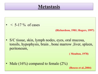 Metastasis
• < 5-17 % of cases
(Richardson, 1981; Rogers, 1997)
• S/C tissue, skin, lymph nodes, eyes, oral mucosa,
tonsils, hypophysis, brain , bone marrow ,liver, spleen,
peritoneum,
( Moulton, 1978)
• Male (16%) compared to female (2%)
(Boscos et al.,2004)
 