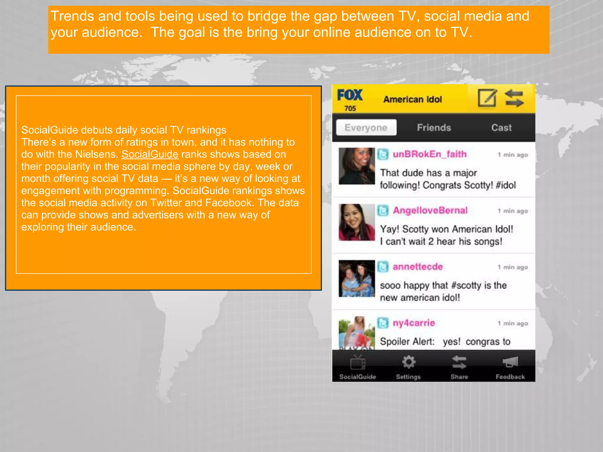 Trends and tools being used to bridge the gap between TV, social media and
      your audience. The goal is the bring your online audience on to TV.




SocialGuide debuts daily social TV rankings
There’s a new form of ratings in town, and it has nothing to
do with the Nielsens. SocialGuide ranks shows based on
their popularity in the social media sphere by day, week or
month offering social TV data — it’s a new way of looking at
engagement with programming. SocialGuide rankings shows
the social media activity on Twitter and Facebook. The data
can provide shows and advertisers with a new way of
exploring their audience.
 