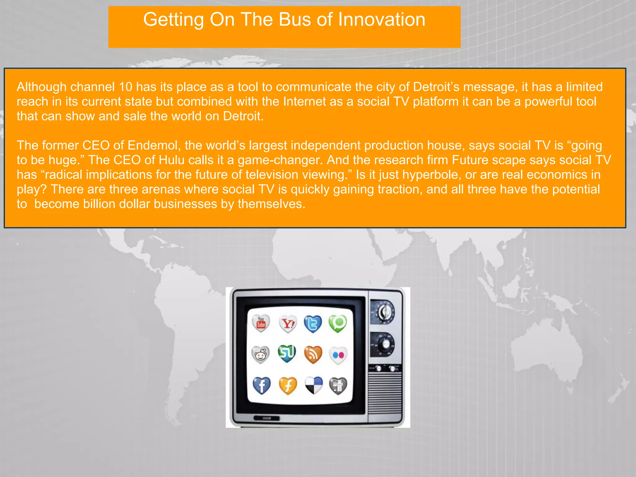 Getting On The Bus of Innovation


Although channel 10 has its place as a tool to communicate the city of Detroit’s message, it has a limited
reach in its current state but combined with the Internet as a social TV platform it can be a powerful tool
that can show and sale the world on Detroit.

The former CEO of Endemol, the world’s largest independent production house, says social TV is “going
to be huge.” The CEO of Hulu calls it a game-changer. And the research firm Future scape says social TV
has “radical implications for the future of television viewing.” Is it just hyperbole, or are real economics in
play? There are three arenas where social TV is quickly gaining traction, and all three have the potential
to become billion dollar businesses by themselves.
 