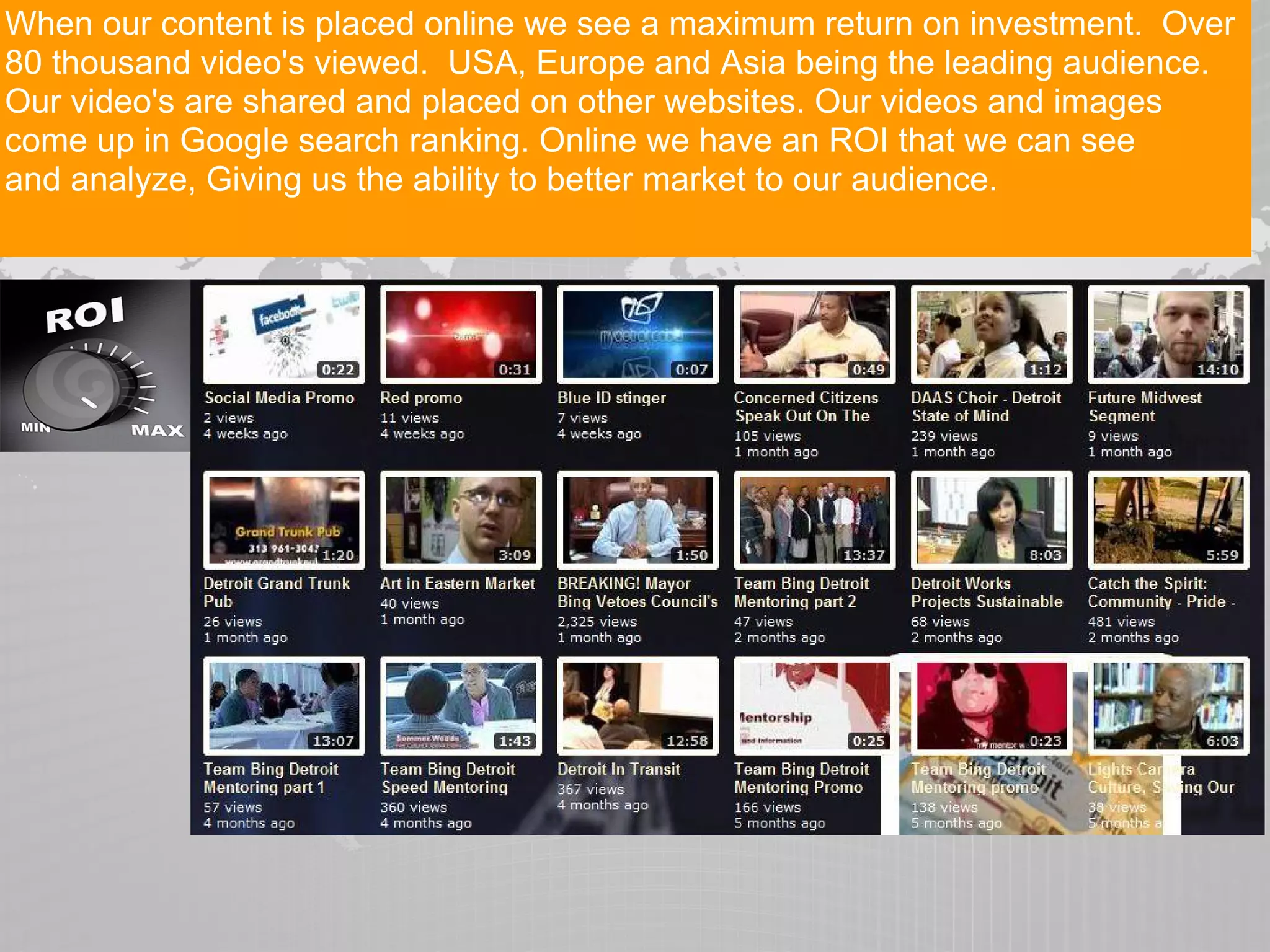 When our content is placed online we see a maximum return on investment. Over
80 thousand video's viewed. USA, Europe and Asia being the leading audience.
Our video's are shared and placed on other websites. Our videos and images
come up in Google search ranking. Online we have an ROI that we can see
and analyze, Giving us the ability to better market to our audience.
 