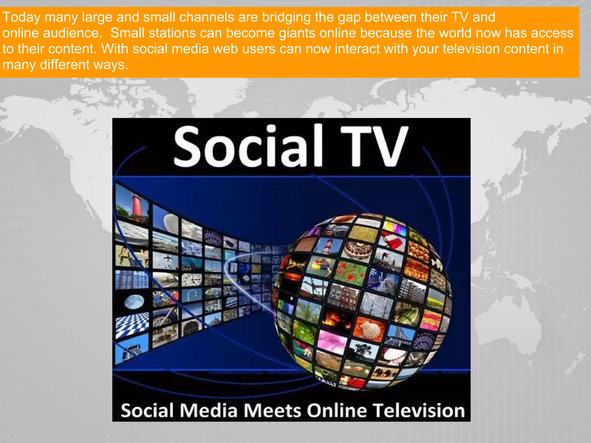 Today many large and small channels are bridging the gap between their TV and
online audience. Small stations can become giants online because the world now has access
to their content. With social media web users can now interact with your television content in
many different ways.
 