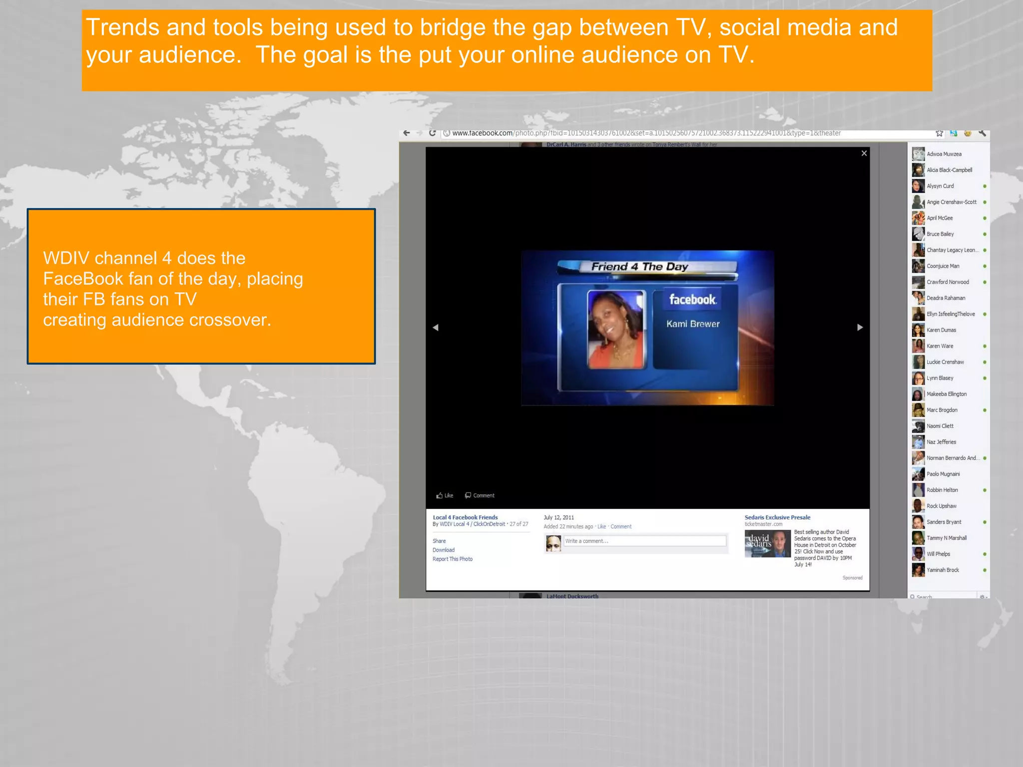 Trends and tools being used to bridge the gap between TV, social media and
     your audience. The goal is the put your online audience on TV.




WDIV channel 4 does the
FaceBook fan of the day, placing
their FB fans on TV
creating audience crossover.
 