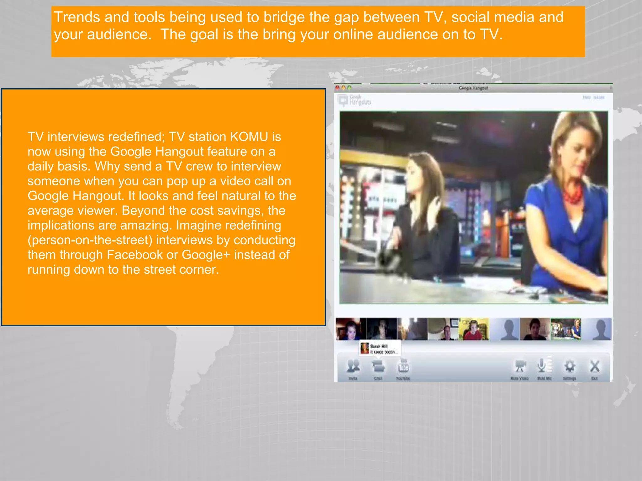 Trends and tools being used to bridge the gap between TV, social media and
    your audience. The goal is the bring your online audience on to TV.




TV interviews redefined; TV station KOMU is
now using the Google Hangout feature on a
daily basis. Why send a TV crew to interview
someone when you can pop up a video call on
Google Hangout. It looks and feel natural to the
average viewer. Beyond the cost savings, the
implications are amazing. Imagine redefining
(person-on-the-street) interviews by conducting
them through Facebook or Google+ instead of
running down to the street corner.
 