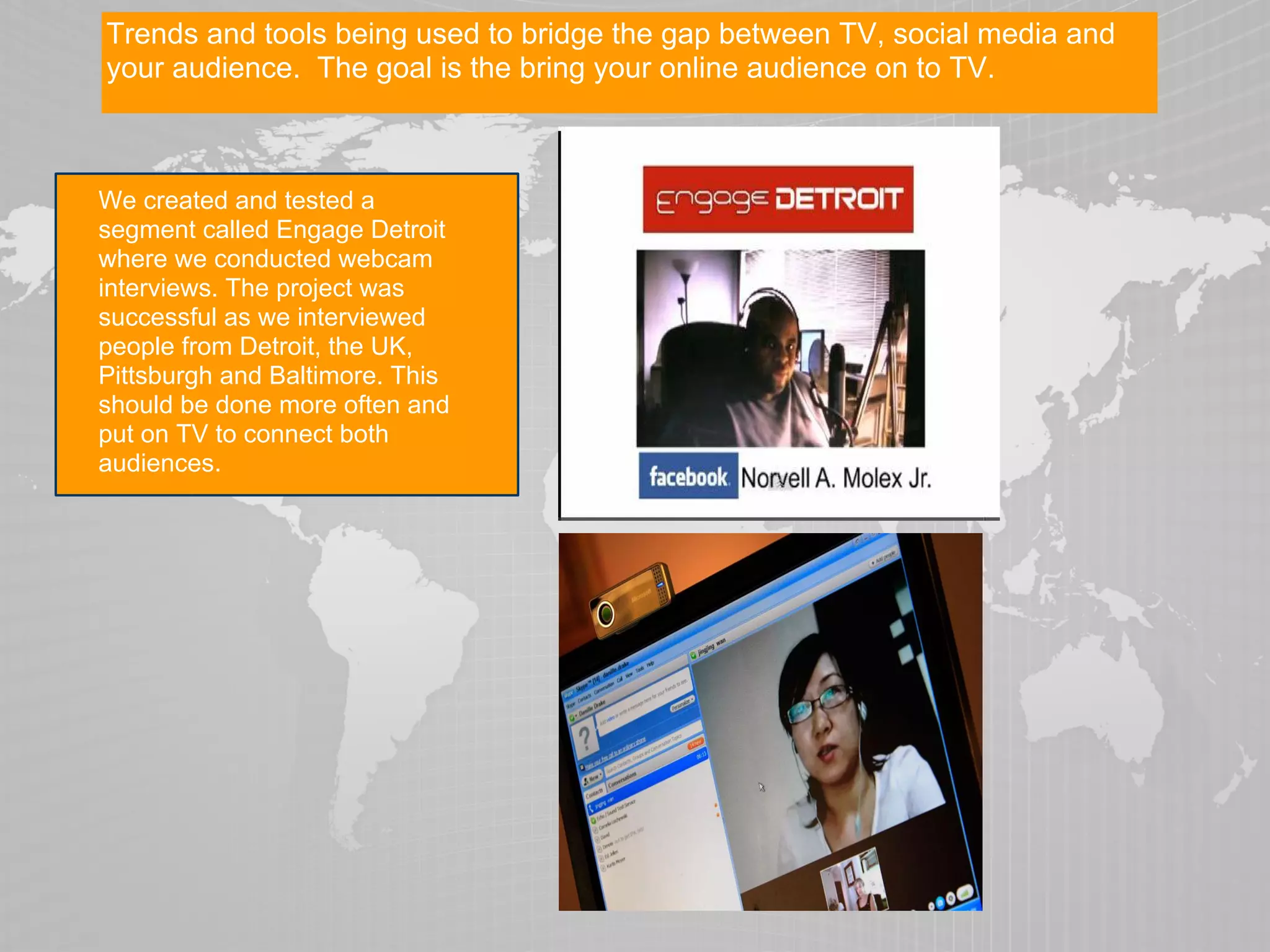 Trends and tools being used to bridge the gap between TV, social media and
your audience. The goal is the bring your online audience on to TV.



We created and tested a
segment called Engage Detroit
where we conducted webcam
interviews. The project was
successful as we interviewed
people from Detroit, the UK,
Pittsburgh and Baltimore. This
should be done more often and
put on TV to connect both
audiences.
 