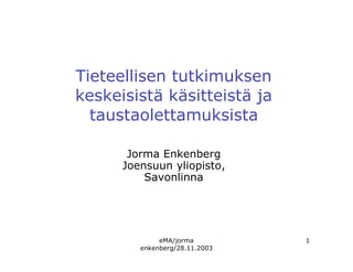 eMA/jorma
enkenberg/28.11.2003
1
Tieteellisen tutkimuksen
keskeisistä käsitteistä ja
taustaolettamuksista
Jorma Enkenberg
Joensuun yliopisto,
Savonlinna
 