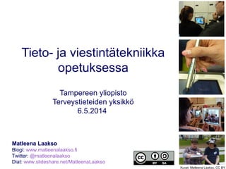 Tieto- ja viestintätekniikka
opetuksessa
Tampereen yliopisto
Terveystieteiden yksikkö
6.5.2014
Matleena Laakso
Blogi: www.matleenalaakso.fi
Twitter: @matleenalaakso
Diat: www.slideshare.net/MatleenaLaakso
Kuvat: Matleena Laakso, CC BY
 