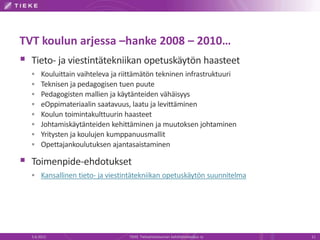 TVT koulun arjessa –hanke 2008 – 2010…
 Tieto- ja viestintätekniikan opetuskäytön haasteet
      Kouluittain vaihteleva ja riittämätön tekninen infrastruktuuri
      Teknisen ja pedagogisen tuen puute
      Pedagogisten mallien ja käytänteiden vähäisyys
      eOppimateriaalin saatavuus, laatu ja levittäminen
      Koulun toimintakulttuurin haasteet
      Johtamiskäytänteiden kehittäminen ja muutoksen johtaminen
      Yritysten ja koulujen kumppanuusmallit
      Opettajankoulutuksen ajantasaistaminen

 Toimenpide-ehdotukset
   Kansallinen tieto- ja viestintätekniikan opetuskäytön suunnitelma




  5.6.2012                         TIEKE Tietoyhteiskunnan kehittämiskeskus ry   11
 