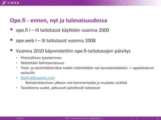 Ope.fi - ennen, nyt ja tulevaisuudessa
 ope.fi I – III taitotasot käyttöön vuonna 2000
 ope.web I – III taitotasot vuonna 2008
 Vuonna 2010 käynnistettiin ope.fi-taitotasojen päivitys
   Yhteisöllinen työstäminen
   Säilytetään kolmiportaisuus
   Tieto- ja viestintätekniikan taidot määritellään nyt kansalaistaidoiksi -> oppilaitoksen
    vastuulla
   Opefi.wikispaces.com
    – Rekisteröitymisen jälkeen voit kommentoida ja muokata sisältöä
   Tavoitteena uudet, jatkuvasti päivittyvät taitotasot




  5.6.2012                        TIEKE Tietoyhteiskunnan kehittämiskeskus ry                  12
 
